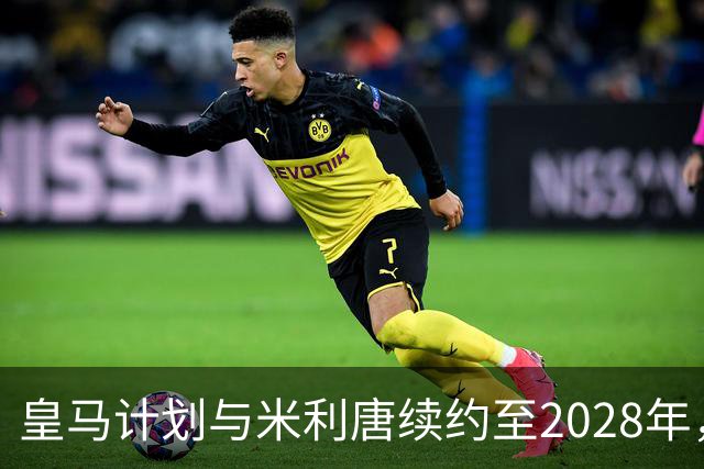 皇马计划与米利唐续约至2028年，提升薪资待遇